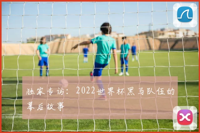 独家专访：2022世界杯黑马队伍的幕后故事