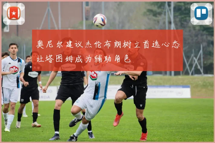 奥尼尔建议杰伦布朗树立首选心态让塔图姆成为辅助角色